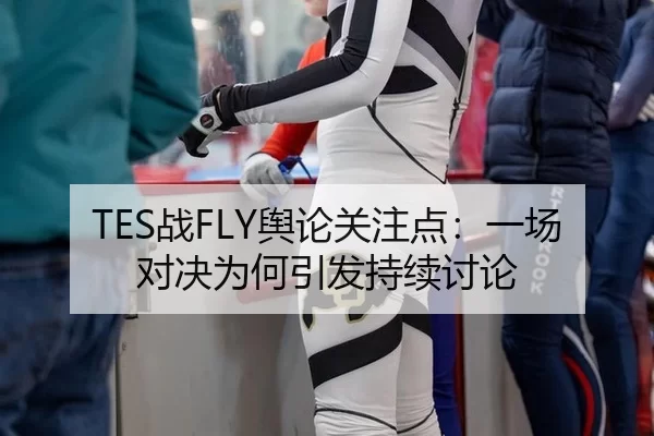 TES战FLY舆论关注点：一场对决为何引发持续讨论